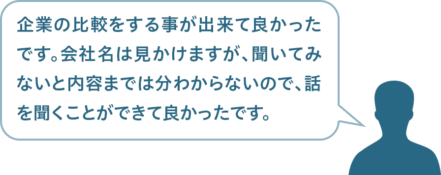 企業の比較をする事が出来て良かったです。会社名は見かけますが、聞いてみないと内容までは分わからないので、話を聞くことができて良かったです。